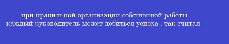 при правильной организации собственной работы каждый руководитель может добиться успеха . так считал …