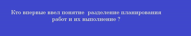 Кто впервые ввел понятие  разделение планирования работ и их выполнение ?