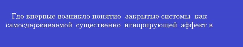 Где впервые возникло понятие  закрытые системы  как самосдерживаемой существенно игнорирующей эффект внешнего воздействия?