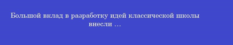 Большой вклад в разработку идей классической школы внесли …