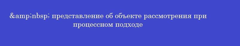&nbsp; представление об объекте рассмотрения при процессном подходе