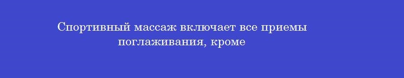 Спортивный массаж включает все приемы поглаживания, кроме