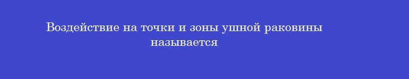 Воздействие на точки и зоны ушной раковины называется