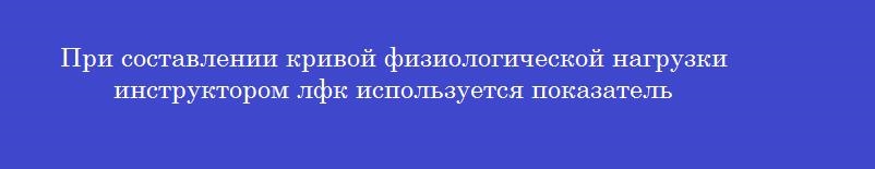 При составлении кривой физиологической нагрузки инструктором лфк используется показатель