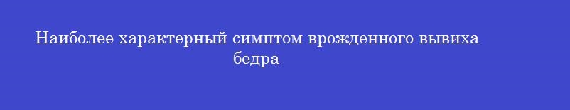 Наиболее характерный симптом врожденного вывиха бедра