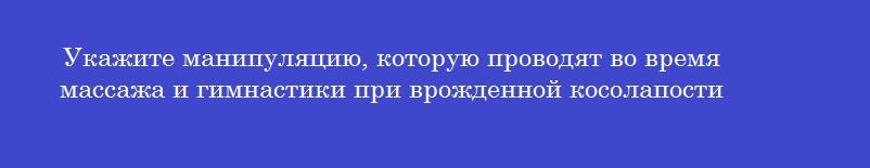 Укажите манипуляцию, которую проводят во время массажа и гимнастики при врожденной косолапости