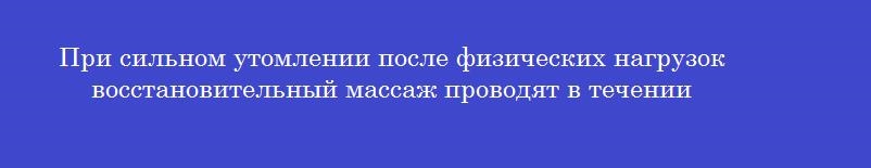 При сильном утомлении после физических нагрузок восстановительный массаж проводят в течении
