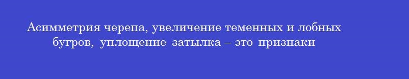 Асимметрия черепа, увеличение теменных и лобных бугров, уплощение затылка – это признаки