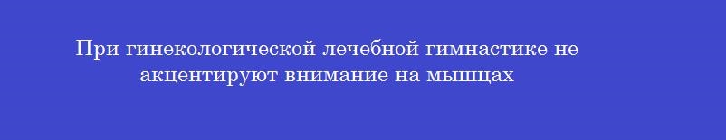 При гинекологической лечебной гимнастике не акцентируют внимание на мышцах