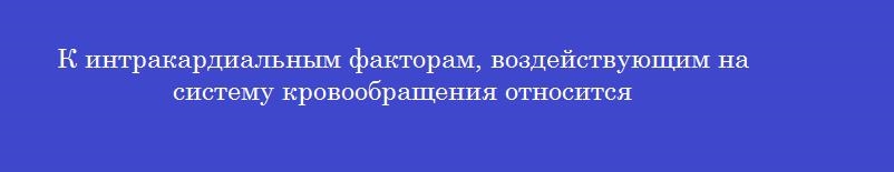 К интракардиальным факторам, воздействующим на систему кровообращения относится