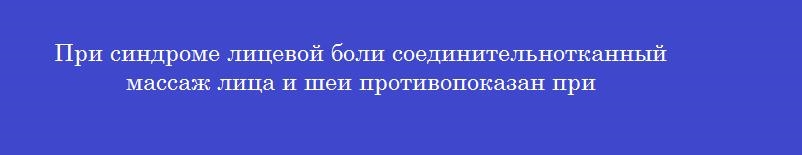 При синдроме лицевой боли соединительнотканный массаж лица и шеи противопоказан при