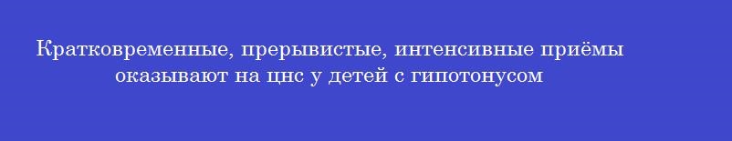Кратковременные, прерывистые, интенсивные приёмы оказывают на цнс у детей с гипотонусом