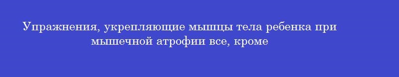 Упражнения, укрепляющие мышцы тела ребенка при мышечной атрофии все, кроме