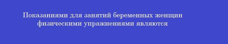 Показаниями для занятий беременных женщин физическими упражнениями являются