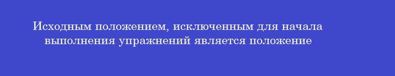 Исходным положением, исключенным для начала выполнения упражнений является положение