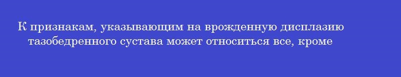 К признакам, указывающим на врожденную дисплазию тазобедренного сустава может относиться все, кроме
