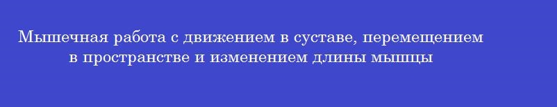 Мышечная работа с движением в суставе, перемещением в пространстве и изменением длины мышцы