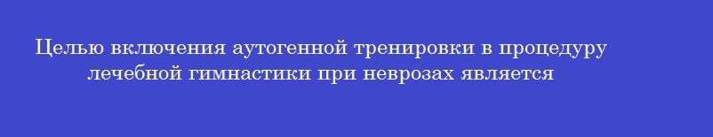 Целью включения аутогенной тренировки в процедуру лечебной гимнастики при неврозах является Целью включения аутогенной тренировки в процедуру лечебной гимнастики при неврозах является