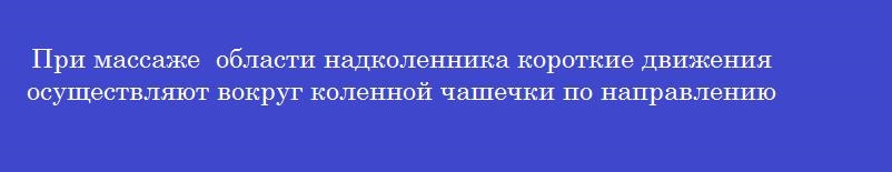 При массаже  области надколенника короткие движения осуществляют вокруг коленной чашечки по направлению