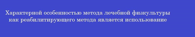 Характерной особенностью метода лечебной физкультуры как реабилитирующего метода является использование