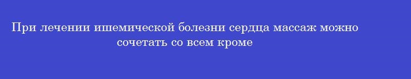 При лечении ишемической болезни сердца массаж можно сочетать со всем кроме