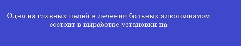 Одна из главных целей в лечении больных алкоголизмом состоит в выработке установки на
