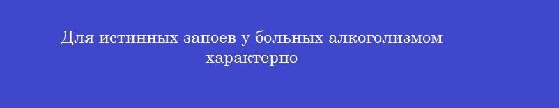 Для истинных запоев у больных алкоголизмом характерно