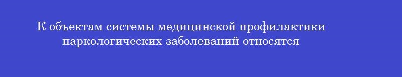 К объектам системы медицинской профилактики наркологических заболеваний относятся К объектам системы медицинской профилактики наркологических заболеваний относятся