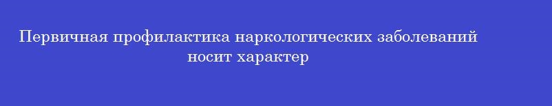 Первичная профилактика наркологических заболеваний носит характер