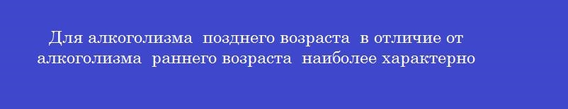 Для алкоголизма позднего возраста в отличие от алкоголизма раннего возраста наиболее характерно Для алкоголизма позднего возраста в отличие от алкоголизма раннего возраста наиболее характерно