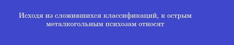 Исходя из сложившихся классификаций, к острым металкогольным психозам относят