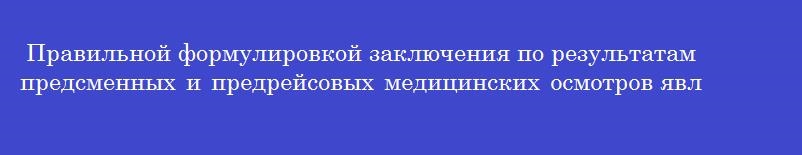 Правильной формулировкой заключения по результатам предсменных и предрейсовых медицинских осмотров является  прошел _______________