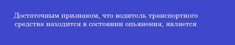 Достаточным признаком, что водитель транспортного средства находится в состоянии опьянения, является