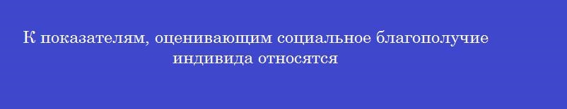 К показателям, оценивающим социальное благополучие индивида относятся К показателям, оценивающим социальное благополучие индивида относятся