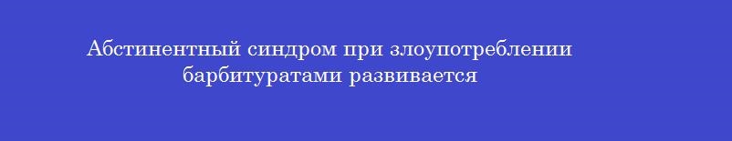 Абстинентный синдром при злоупотреблении барбитуратами развивается