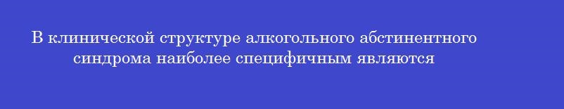В клинической структуре алкогольного абстинентного синдрома наиболее специфичным являются