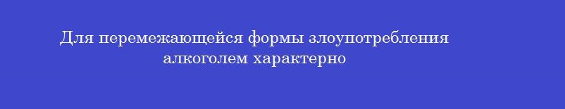 Для перемежающейся формы злоупотребления алкоголем характерно Для перемежающейся формы злоупотребления алкоголем характерно