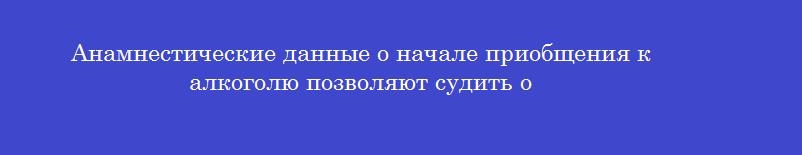 Анамнестические данные о начале приобщения к алкоголю позволяют судить о