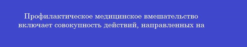Профилактическое медицинское вмешательство включает совокупность действий, направленных на Профилактическое медицинское вмешательство включает совокупность действий, направленных на