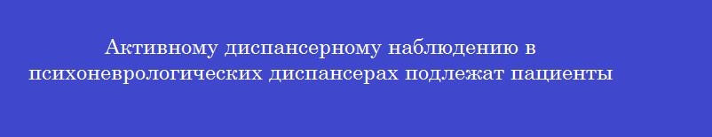 Активному диспансерному наблюдению в психоневрологических диспансерах подлежат пациенты Активному диспансерному наблюдению в психоневрологических диспансерах подлежат пациенты