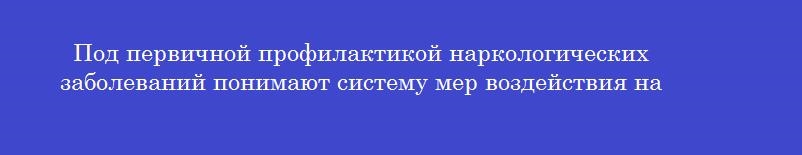 Под первичной профилактикой наркологических заболеваний понимают систему мер воздействия на