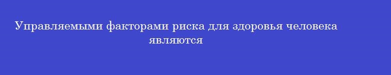 Управляемыми факторами риска для здоровья человека являются Управляемыми факторами риска для здоровья человека являются