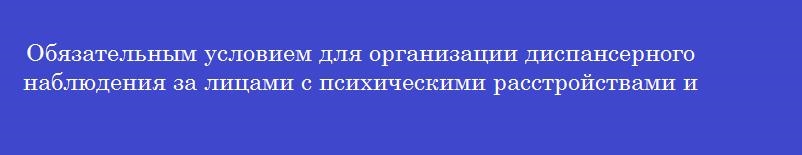 Обязательным условием для организации диспансерного наблюдения за лицами с психическими расстройствами и (или) расстройствами поведения, связанными с употреблением психоактивных веществ является согласие Обязательным условием для организации диспансерного наблюдения за лицами с психическими расстройствами и (или) расстройствами поведения, связанными с употреблением психоактивных веществ является согласие