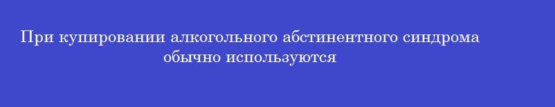 При купировании алкогольного абстинентного синдрома обычно используются