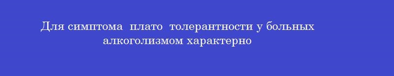 Для симптома плато толерантности у больных алкоголизмом характерно Для симптома плато толерантности у больных алкоголизмом характерно