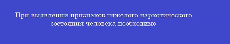 При выявлении признаков тяжелого наркотического состояния человека необходимо