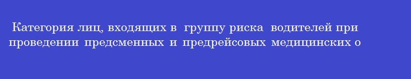 Категория лиц, входящих в  группу риска  водителей при проведении предсменных и предрейсовых медицинских осмотров