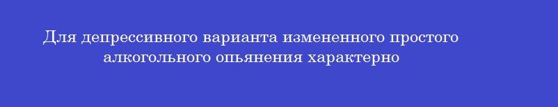 Для депрессивного варианта измененного простого алкогольного опьянения характерно