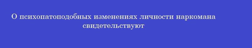 О психопатоподобных изменениях личности наркомана свидетельствуют
