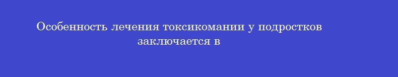 Особенность лечения токсикомании у подростков заключается в